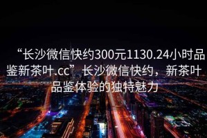 “長沙微信快約300元1130.24小時(shí)品鑒新茶葉.cc”長沙微信快約，新茶葉品鑒體驗(yàn)的獨(dú)特魅力