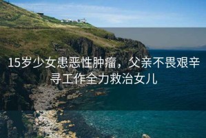15歲少女患惡性腫瘤，父親不畏艱辛尋工作全力救治女兒