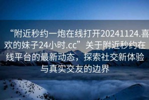 “附近秒約一炮在線打開20241124.喜歡的妹子24小時(shí).cc”關(guān)于附近秒約在線平臺(tái)的最新動(dòng)態(tài)，探索社交新體驗(yàn)與真實(shí)交友的邊界