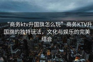 “商務(wù)ktv升國旗怎么玩”商務(wù)KTV升國旗的獨(dú)特玩法，文化與娛樂的完美結(jié)合