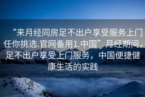 “來月經(jīng)同房足不出戶享受服務(wù)上門任你挑選.官網(wǎng)備用1.中國”月經(jīng)期間，足不出戶享受上門服務(wù)，中國便捷健康生活的實踐
