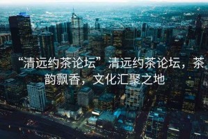 “清遠(yuǎn)約茶論壇”清遠(yuǎn)約茶論壇，茶韻飄香，文化匯聚之地