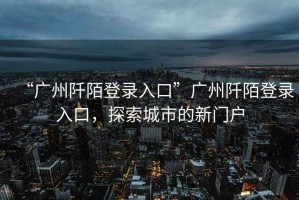 “廣州阡陌登錄入口”廣州阡陌登錄入口，探索城市的新門(mén)戶