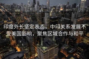 印度外長(zhǎng)堅(jiān)定表態(tài)，中印關(guān)系發(fā)展不受美國(guó)影響，聚焦區(qū)域合作與和平