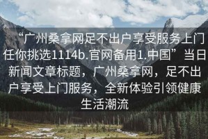 “廣州桑拿網(wǎng)足不出戶享受服務(wù)上門任你挑選1114b.官網(wǎng)備用1.中國”當(dāng)日新聞文章標(biāo)題，廣州桑拿網(wǎng)，足不出戶享受上門服務(wù)，全新體驗引領(lǐng)健康生活潮流