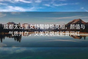 成都太古里女特警驚艷亮相，顏值與氣質(zhì)并存，又美又颯成新晉網(wǎng)紅