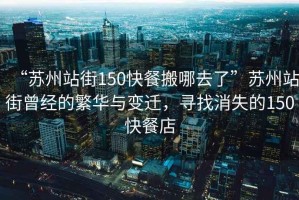 “蘇州站街150快餐搬哪去了”蘇州站街曾經(jīng)的繁華與變遷，尋找消失的150快餐店