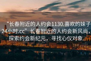 “長春附近的人約會1130.喜歡的妹子24小時.cc”長春附近的人約會新風尚，探索約會新紀元，尋找心儀對象
