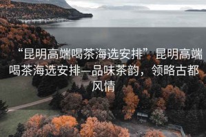 “昆明高端喝茶海選安排”昆明高端喝茶海選安排—品味茶韻，領略古都風情