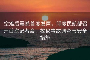 空難后震撼首度發(fā)聲，印度民航部召開首次記者會，揭秘事故調(diào)查與安全措施