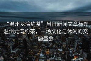 “溫州龍灣約茶”當(dāng)日新聞文章標(biāo)題，溫州龍灣約茶，一場文化與休閑的交融盛會