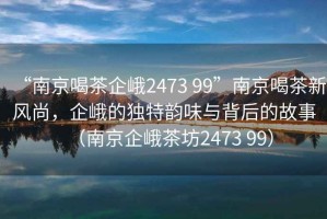 “南京喝茶企峨2473 99”南京喝茶新風(fēng)尚，企峨的獨(dú)特韻味與背后的故事（南京企峨茶坊2473 99）