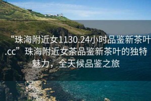 “珠海附近女1130.24小時品鑒新茶葉.cc”珠海附近女茶品鑒新茶葉的獨特魅力，全天候品鑒之旅