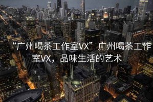 “廣州喝茶工作室VX”廣州喝茶工作室VX，品味生活的藝術(shù)