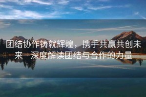 團結(jié)協(xié)作鑄就輝煌，攜手共贏共創(chuàng)未來—深度解讀團結(jié)與合作的力量