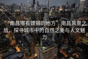 “南昌哪有嫖猖的地方”南昌風(fēng)景之旅，探尋城市中的自然之美與人文魅力