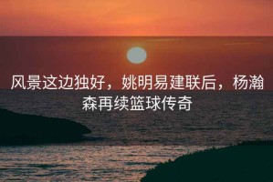 風(fēng)景這邊獨(dú)好，姚明易建聯(lián)后，楊瀚森再續(xù)籃球傳奇