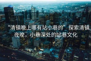 “清鎮(zhèn)晚上哪有站小巷的”探索清鎮(zhèn)夜晚，小巷深處的站巷文化
