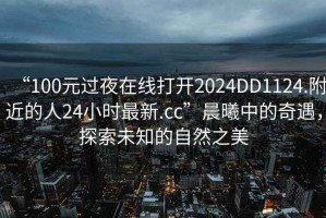 “100元過夜在線打開2024DD1124.附近的人24小時最新.cc”晨曦中的奇遇，探索未知的自然之美