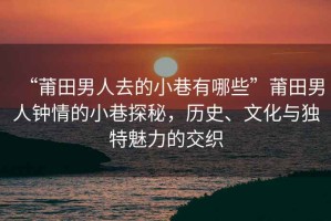 “莆田男人去的小巷有哪些”莆田男人鐘情的小巷探秘，歷史、文化與獨(dú)特魅力的交織