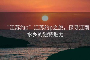 “江蘇約p”江蘇約p之旅，探尋江南水鄉(xiāng)的獨特魅力