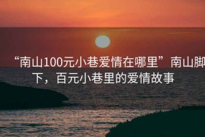 “南山100元小巷愛情在哪里”南山腳下，百元小巷里的愛情故事