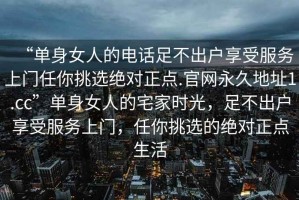 “單身女人的電話足不出戶享受服務(wù)上門任你挑選絕對正點(diǎn).官網(wǎng)永久地址1.cc”單身女人的宅家時光，足不出戶享受服務(wù)上門，任你挑選的絕對正點(diǎn)生活