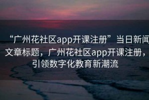 “廣州花社區(qū)app開課注冊”當(dāng)日新聞文章標(biāo)題，廣州花社區(qū)app開課注冊，引領(lǐng)數(shù)字化教育新潮流