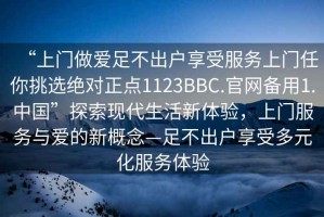 “上門做愛足不出戶享受服務(wù)上門任你挑選絕對(duì)正點(diǎn)1123BBC.官網(wǎng)備用1.中國”探索現(xiàn)代生活新體驗(yàn)，上門服務(wù)與愛的新概念—足不出戶享受多元化服務(wù)體驗(yàn)