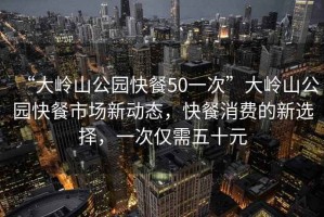 “大嶺山公園快餐50一次”大嶺山公園快餐市場新動(dòng)態(tài)，快餐消費(fèi)的新選擇，一次僅需五十元