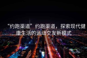 “約跑渠道”約跑渠道，探索現(xiàn)代健康生活的運(yùn)動(dòng)交友新模式