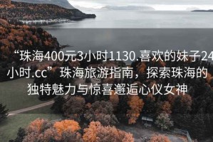 “珠海400元3小時1130.喜歡的妹子24小時.cc”珠海旅游指南，探索珠海的獨(dú)特魅力與驚喜邂逅心儀女神