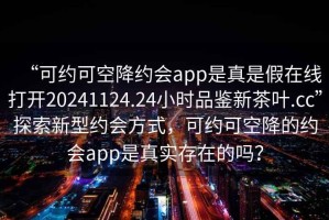 “可約可空降約會(huì)app是真是假在線打開20241124.24小時(shí)品鑒新茶葉.cc”探索新型約會(huì)方式，可約可空降的約會(huì)app是真實(shí)存在的嗎？