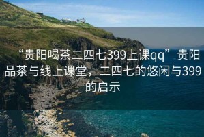 “貴陽(yáng)喝茶二四七399上課qq”貴陽(yáng)品茶與線上課堂，二四七的悠閑與399的啟示