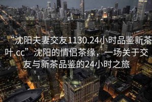 “沈陽夫妻交友1130.24小時品鑒新茶葉.cc”沈陽的情侶茶緣，一場關(guān)于交友與新茶品鑒的24小時之旅