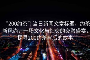 “200約茶”當(dāng)日新聞文章標(biāo)題，約茶新風(fēng)尚，一場文化與社交的交融盛宴，探尋200約茶背后的故事