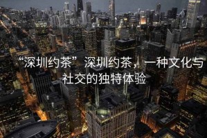 “深圳約茶”深圳約茶，一種文化與社交的獨特體驗