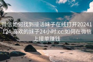 微信如何找到接活妹子在線打開20241124.喜歡的妹子24小時.cc:如何在微信上接單賺錢