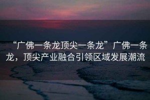 “廣佛一條龍頂尖一條龍”廣佛一條龍，頂尖產(chǎn)業(yè)融合引領區(qū)域發(fā)展潮流