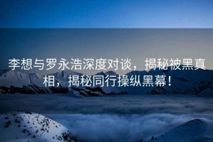 李想與羅永浩深度對(duì)談，揭秘被黑真相，揭秘同行操縱黑幕！