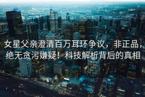 女星父親澄清百萬耳環(huán)爭議，非正品，絕無貪污嫌疑！科技解析背后的真相