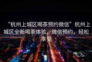 “杭州上城區(qū)喝茶預(yù)約微信”杭州上城區(qū)全新喝茶體驗(yàn)，微信預(yù)約，輕松享受