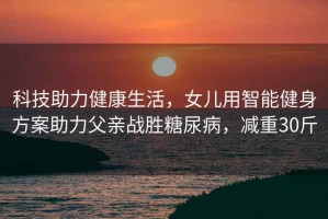科技助力健康生活，女兒用智能健身方案助力父親戰(zhàn)勝糖尿病，減重30斤
