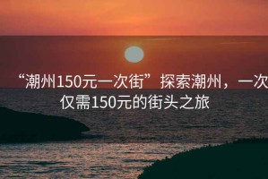 “潮州150元一次街”探索潮州，一次僅需150元的街頭之旅