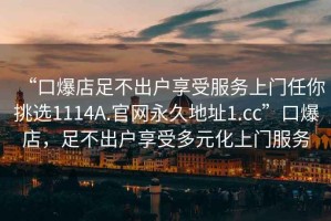 “口爆店足不出戶享受服務(wù)上門任你挑選1114A.官網(wǎng)永久地址1.cc”口爆店，足不出戶享受多元化上門服務(wù)