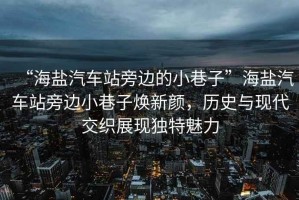 “海鹽汽車站旁邊的小巷子”海鹽汽車站旁邊小巷子煥新顏，歷史與現代交織展現獨特魅力