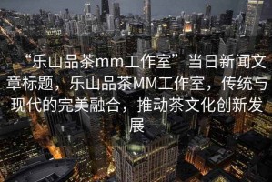 “樂山品茶mm工作室”當日新聞文章標題，樂山品茶MM工作室，傳統(tǒng)與現(xiàn)代的完美融合，推動茶文化創(chuàng)新發(fā)展