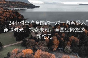 “24小時空降全國約一對一游客登入”穿越時光，探索未知，全國空降旅游新紀元