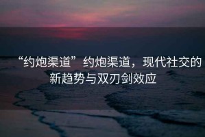 “約炮渠道”約炮渠道，現(xiàn)代社交的新趨勢與雙刃劍效應(yīng)