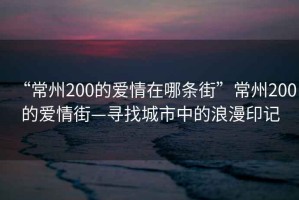 “常州200的愛情在哪條街”常州200的愛情街—尋找城市中的浪漫印記